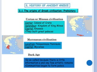 2.1 The origins of Greek civilisation: Prehistory
Cretan or Minoan civilisation
Center: Island of Crete
Splendour: Kingdom of King Minos
Capital: Knossos
•They built great palaces
Mycenaean civilisation
Location: Peloponnese Peninsula
Capital: Mycenae
Dark Age
•Is so called because there is little
information a and vey few artistic remains
•Communities began to form poleis.

 