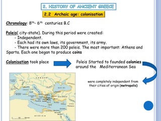 2.2 Archaic age: colonisation
Chronology: 8th- 6th centuries B.C

Poleis( city-state). During this period were created:
- Independent.
- Each had its own laws, its government, its army.
- There were more than 200 poleis. The most important: Athens and
Sparta. Each one began to produce coins
Colonisation took place

Poleis Started to founded colonies
around the Mediterranean Sea
were completely independent from
their cities of origin (metropolis)

 