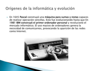    En 1645 Pascal construyó una máquina para sumas y restas capaces
    de realizar operación sencillas. Esto fue evolucionando hasta que En
    1981 IBM construyó el primer ordenador personal y revolucionó el
    mercado informático. El uso masivo de ordenadores genera la
    necesidad de comunicarnos, provocando la aparición de las redes
    como Internet.
 
