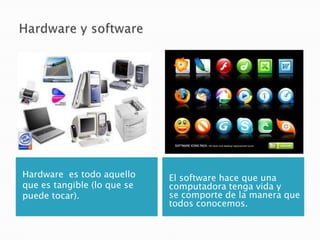 Hardware es todo aquello     El software hace que una
que es tangible (lo que se   computadora tenga vida y
puede tocar).                se comporte de la manera que
                             todos conocemos.
 
