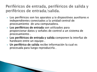    Los periféricos son los aparatos y/o dispositivos auxiliares e
    independientes conectados a la unidad central de
    procesamiento de una computadora.
   Los periféricos de entrada son utilizados para
    proporcionar datos y señales de control a un sistema de
    procesamiento .
   Los periféricos de entrada y salida componen la interfaz de
    hardware entre un equipo .
   Un periférico de salida recibe información la cual es
    procesada para luego reproducirla .
 
