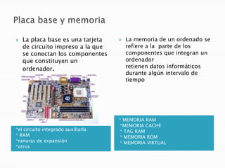    La placa base es una tarjeta       La memoria de un ordenado se
    de circuito impreso a la que        refiere a la parte de los
    se conectan los componentes         componentes que integran un
    que constituyen un                  ordenador
    ordenador.                          retienen datos informáticos
                                        durante algún intervalo de
                                        tiempo




                                    * MEMORIA RAM
                                    •*MEMORIA CACHE
*el circuito integrado auxiliarla   •* TAG RAM
* RAM                               •* MEMORIA ROM
*ranuras de expansión               •* MEMORIA VIRTUAL
*otros
 