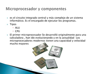    es el circuito integrado central y más complejo de un sistema
    informático. Es el encargado de ejecutar los programas.
   Tipos
        ALU
        CPU
   El primer microprocesador Se desarrolló originalmente para una
    calculadora , han ido evolucionando y en la actualidad Los
    microprocesadores modernos tienen una capacidad y velocidad
    mucho mayores
 