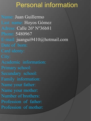 Personal information Name: Juan Guillermo Last  name: Hoyos Gómez Adress: Calle 26ª Nº36b81 Phone: 5480967 E-mail: juangui9410@hotmail.com Date of  born:  Card identy: City: Academic  information: Primary school: Secundary  school: Family  information: Name your father: Name your mother: Number of brothers: Profession  of  father: Profession  of mother: 