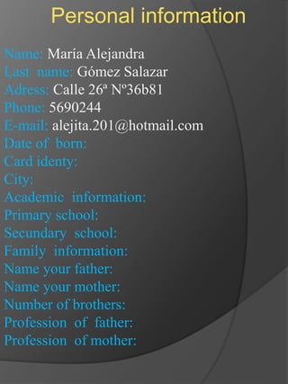 Personal information Name: María Alejandra Lastname: Gómez Salazar Adress: Calle 26ª Nº36b81 Phone: 5690244 E-mail: alejita.201@hotmail.com Date of  born:  Card identy: City: Academic  information: Primary school: Secundary  school: Family  information: Name your father: Name your mother: Number of brothers: Profession  of  father: Profession  of mother: 