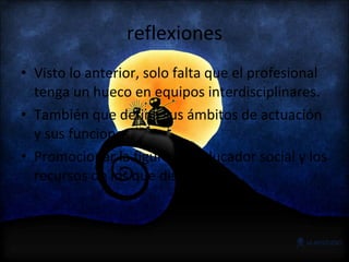 reflexiones Visto lo anterior, solo falta que el profesional tenga un hueco en equipos interdisciplinares. También que defina sus ámbitos de actuación y sus funciones. Promocionar la figura del educador social y los recursos de los que dispone 