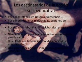 Los destinatarios de la acción socioeducativa Por edad: infancia en riesgo, adolescencia … Por genero: mujeres maltratadas, prisiones de hombres.. Por situación laboral: talleres laborales, preparación a la jubilación … Nivel educativo y cultural: alfabetización, educación para la salud … Dificultades en la socialización: discapacitados, minorías étnicas … Ubicación: asociaciones, inmigrantes, grupos de vacaciones.. 