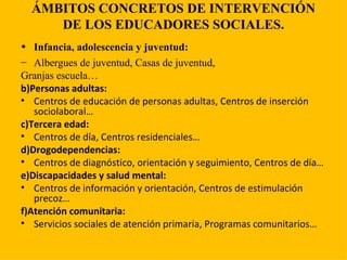 ÁMBITOS CONCRETOS DE INTERVENCIÓN DE LOS EDUCADORES SOCIALES. Infancia, adolescencia y juventud: Albergues de juventud, Casas de juventud, Granjas escuela… b)Personas adultas: Centros de educación de personas adultas, Centros de inserción sociolaboral… c)Tercera edad: Centros de día, Centros residenciales… d)Drogodependencias: Centros de diagnóstico, orientación y seguimiento, Centros de día… e)Discapacidades y salud mental: Centros de información y orientación, Centros de estimulación precoz… f)Atención comunitaria: Servicios sociales de atención primaria, Programas comunitarios… 