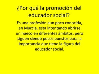¿Por qué la promoción del educador social? Es una profesión aun poco conocida, en Murcia, esta intentando abrirse un hueco en diferentes ámbitos, pero siguen siendo pocos puestos para la importancia que tiene la figura del educador social. 