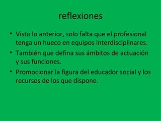 reflexiones Visto lo anterior, solo falta que el profesional tenga un hueco en equipos interdisciplinares. También que defina sus ámbitos de actuación y sus funciones. Promocionar la figura del educador social y los recursos de los que dispone. 