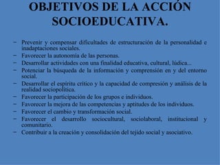 OBJETIVOS DE LA ACCIÓN SOCIOEDUCATIVA. Prevenir y compensar dificultades de estructuración de la personalidad e inadaptaciones sociales. Favorecer la autonomía de las personas. Desarrollar actividades con una finalidad educativa, cultural, lúdica... Potenciar la búsqueda de la información y comprensión en y del entorno social. Desarrollar el espíritu crítico y la capacidad de compresión y análisis de la realidad sociopolítica. Favorecer la participación de los grupos e individuos. Favorecer la mejora de las competencias y aptitudes de los individuos. Favorecer el cambio y transformación social. Favorecer el desarrollo sociocultural, sociolaboral, institucional y comunitario. Contribuir a la creación y consolidación del tejido social y asociativo. 