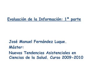 Evaluación de la Información: 1ª parte   José Manuel Fernández Luque.   Máster:   Nuevas Tendencias Asistenciales en Ciencias de la Salud. Curso 2009-2010 