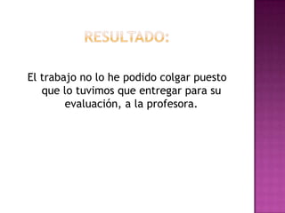 Resultado:El trabajo no lo he podido colgar puesto que lo tuvimos que entregar para su evaluación, a la profesora. 