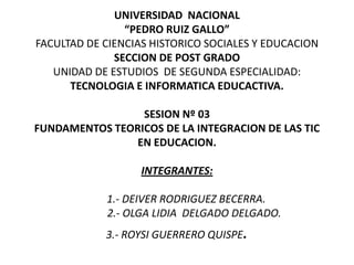 UNIVERSIDAD  NACIONAL“PEDRO RUIZ GALLO”FACULTAD DE CIENCIAS HISTORICO SOCIALES Y EDUCACION SECCION DE POST GRADOUNIDAD DE ESTUDIOS  DE SEGUNDA ESPECIALIDAD:TECNOLOGIA E INFORMATICA EDUCACTIVA.SESION Nº 03FUNDAMENTOS TEORICOS DE LA INTEGRACION DE LAS TIC EN EDUCACION.INTEGRANTES:1.- DEIVER RODRIGUEZ BECERRA.             2.- OLGA LIDIA  DELGADO DELGADO.3.- ROYSI GUERRERO QUISPE. 