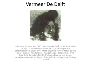 Vermeer De Delft Johannes Vermeer van Delft (bautizado en Delft, el 31 de octubre de 1632 -. 15 de diciembre de 1675), llamado por sus contemporáneos Joannis ver Meer o Joannis van der Meer, es uno de los pintores neerlandeses más conocidos del Barroco. Vivió durante la llamada Edad de Oro holandesa, en que su país experimentó un extraordinario florecimiento político, económico y cultural. 