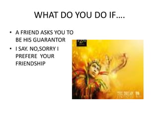WHAT DO YOU DO IF….A FRIEND ASKS YOU TO BE HIS GUARANTORI SAY. NO,SORRY I PREFERE  YOUR FRIENDSHIP