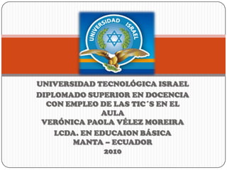 UNIVERSIDAD TECNOLÓGICA ISRAEL DIPLOMADO SUPERIOR EN DOCENCIA CON EMPLEO DE LAS TIC´S EN EL AULA VERÓNICA PAOLA VÉLEZ MOREIRA LCDA. EN EDUCAION BÁSICA MANTA – ECUADOR 2010 