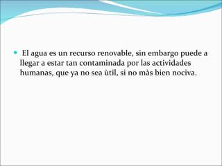 El agua es un recurso renovable, sin embargo puede a llegar a estar tan contaminada por las actividades humanas, que ya no sea ùtil, si no màs bien nociva.  