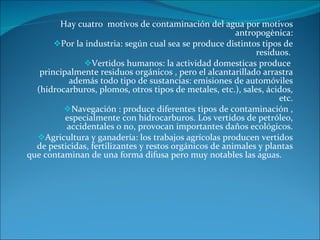 Hay cuatro  motivos de contaminación del agua por motivos antropogènica: Por la industria: según cual sea se produce distintos tipos de residuos.  Vertidos humanos: la actividad domesticas produce  principalmente residuos orgánicos , pero el alcantarillado arrastra además todo tipo de sustancias: emisiones de automóviles (hidrocarburos, plomos, otros tipos de metales, etc.), sales, ácidos, etc. Navegación : produce diferentes tipos de contaminación , especialmente con hidrocarburos. Los vertidos de petróleo, accidentales o no, provocan importantes daños ecológicos. Agricultura y ganadería: los trabajos agrícolas producen vertidos de pesticidas, fertilizantes y restos orgánicos de animales y plantas que contaminan de una forma difusa pero muy notables las aguas.  