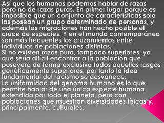 Así que los humanos podemos hablar de razas pero no de razas puras. En primer lugar porque es imposible que un conjunto de características solo las posean un grupo determinado de personas, y además las migraciones han hecho posible el cruce de especies. Y en el mundo contemporáneo son más frecuentes los cruzamientos entre individuos de poblaciones distintas. Si no existen razas pura, tampoco superiores, ya que sería difícil encontrar a la población que poseyera de forma exclusiva todos aquellos rasgos genéticamente superiores, por tanto la idea fundamental del racismo se desvanece. La uniformidad del genoma humano es lo que permite hablar de una única especie humana extendida por todo el planeta, pero con poblaciones que muestran diversidades físicas y, principalmente, culturales. 