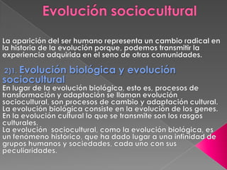 Evolución socioculturalLa aparición del ser humano representa un cambio radical en la historia de la evolución porque, podemos transmitir la experiencia adquirida en el seno de otras comunidades. 2)1. Evolución biológica y evolución socioculturalEn lugar de la evolución biológica, esto es, procesos de transformación y adaptación se llaman evolución sociocultural, son procesos de cambio y adaptación cultural.La evolución biológica consiste en la evolución de los genes.En la evolución cultural lo que se transmite son los rasgos culturales. La evolución  sociocultural, como la evolución biológica, es un fenómeno histórico, que ha dado lugar a una infinidad de grupos humanos y sociedades, cada uno con sus peculiaridades.