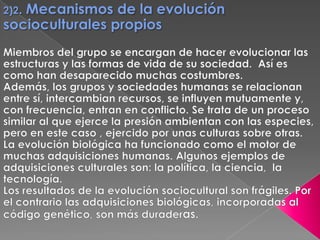 2)2. Mecanismos de la evolución socioculturales propios Miembros del grupo se encargan de hacer evolucionar las estructuras y las formas de vida de su sociedad.  Así es como han desaparecido muchas costumbres.Además, los grupos y sociedades humanas se relacionan entre sí, intercambian recursos, se influyen mutuamente y, con frecuencia, entran en conflicto. Se trata de un proceso similar al que ejerce la presión ambientan con las especies, pero en este caso , ejercido por unas culturas sobre otras. La evolución biológica ha funcionado como el motor de muchas adquisiciones humanas. Algunos ejemplos de adquisiciones culturales son: la política, la ciencia,  la tecnología. Los resultados de la evolución sociocultural son frágiles. Por el contrario las adquisiciones biológicas, incorporadas al código genético, son más duraderas.