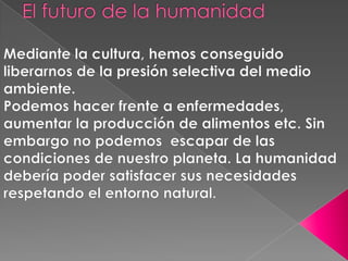 El futuro de la humanidad Mediante la cultura, hemos conseguido liberarnos de la presión selectiva del medio ambiente. Podemos hacer frente a enfermedades, aumentar la producción de alimentos etc. Sin embargo no podemos  escapar de las condiciones de nuestro planeta. La humanidad debería poder satisfacer sus necesidades respetando el entorno natural. 