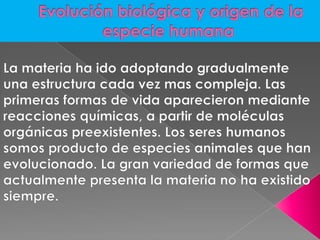 Evolución biológica y origen de la especie humanaLa materia ha ido adoptando gradualmente una estructura cada vez mas compleja. Las primeras formas de vida aparecieron mediante reacciones químicas, a partir de moléculas orgánicas preexistentes. Los seres humanos somos producto de especies animales que han evolucionado. La gran variedad de formas que actualmente presenta la materia no ha existido siempre. 