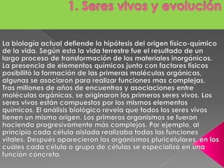 1. Seres vivos y evolución La biología actual defiende la hipótesis del origen físico-químico de la vida. Según esta la vida terrestre fue el resultado de un largo proceso de transformación de los materiales inorgánicos. La presencia de elementos químicos junto con factores físicos posibilitó la formación de las primeras moléculas orgánicas, algunas se asociaron para realizar funciones mas complejas. Tras millones de años de encuentros y asociaciones entre moléculas orgánicas, se originaron los primeros seres vivos. Los seres vivos están compuestos por los mismos elementos químicos. El análisis biológico revela que todos los seres vivos tienen un mismo origen. Los primeros organismos se fueron haciendo progresivamente más complejos. Por ejemplo, al principio cada célula aislada realizaba todas las funciones vitales. Después aparecieron los organismos pluricelulares, en los cuáles cada célula o grupo de células se especializó en una función concreta.