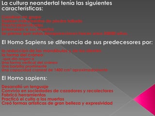 La cultura neandertal tenía las siguientes características: Cazaban en grupo Usaban instrumentos de piedra tallada Practicaban ritualesEnterraban a sus muertosSe piensa que estos desaparecieron haces unos 30000 años. El Homo Sapiens se diferencia de sus predecesores por:la reducción de las mandíbulas y de los dientesla forma del cráneo: -que dio origen a Una forma vertical del cráneo Una barbilla prominente Una capacidad craneal de 1400 cm3 aproximadamente El Homo sapiens:Desarrolló un lenguaje Convivio en sociedades de cazadores y recolectoresFabricó herramientasPracticó el culto a los muertos Creó formas artísticas de gran belleza y expresividad