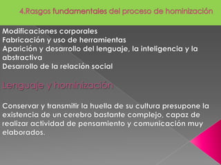 4.Rasgos fundamentales del proceso de hominizaciónModificaciones corporalesFabricación y uso de herramientasAparición y desarrollo del lenguaje, la inteligencia y la abstractivaDesarrollo de la relación social Lenguaje y hominización Conservar y transmitir la huella de su cultura presupone la existencia de un cerebro bastante complejo, capaz de realizar actividad de pensamiento y comunicación muy elaborados.  