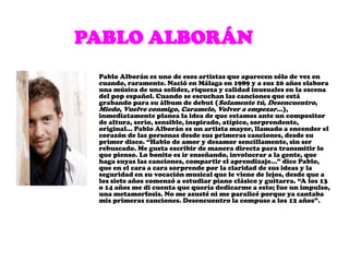         Pablo AlboránPablo Alborán es uno de esos artistas que aparecen sólo de vez en cuando, raramente. Nació en Málaga en 1989 y a sus 20 años elabora una música de una solidez, riqueza y calidad inusuales en la escena del pop español. Cuando se escuchan las canciones que está grabando para su álbum de debut (Solamente tú, Desencuentro, Miedo, Vuelve conmigo, Caramelo, Volver a empezar…), inmediatamente planea la idea de que estamos ante un compositor de altura, serio, sensible, inspirado, atípico, sorprendente, original… Pablo Alborán es un artista mayor, llamado a encender el corazón de las personas desde sus primeras canciones, desde su primer disco. “Hablo de amor y desamor sencillamente, sin ser rebuscado. Me gusta escribir de manera directa para transmitir lo que pienso. Lo bonito es ir enseñando, involucrar a la gente, que haga suyas las canciones, compartir el aprendizaje…” dice Pablo, que en el cara a cara sorprende por la claridad de sus ideas y la seguridad en su vocación musical que le viene de lejos, desde que a los siete años comenzó a estudiar piano clásico y guitarra. “A los 13 o 14 años me di cuenta que quería dedicarme a esto; fue un impulso, una metamorfosis. No me asusté ni me paralicé porque ya cantaba mis primeras canciones. Desencuentro la compuse a los 12 años”.