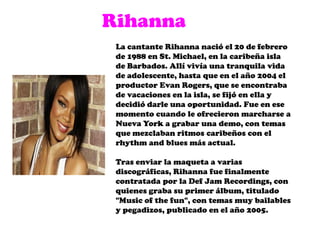 RihannaLa cantante Rihanna nació el 20 de febrero de 1988 en St. Michael, en la caribeña isla de Barbados. Allí vivía una tranquila vida de adolescente, hasta que en el año 2004 el productor Evan Rogers, que se encontraba de vacaciones en la isla, se fijó en ella y decidió darle una oportunidad. Fue en ese momento cuando le ofrecieron marcharse a Nueva York a grabar una demo, con temas que mezclaban ritmos caribeños con el rhythm and blues más actual.Tras enviar la maqueta a varias discográficas, Rihannafue finalmente contratada por la DefJamRecordings, con quienes graba su primer álbum, titulado "Music of thefun", con temas muy bailables y pegadizos, publicado en el año 2005.