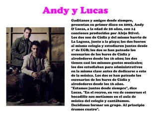 Andy y LucasGaditanos y amigos desde siempre, presentan su primer disco en 2003, Andy & Lucas, a la edad de 20 años, con 14 canciones producidas por Alejo Stivel. Los dos son de Cádiz y del mismo barrio de La Laguna, junto a la playa; los dos fueron al mismo colegio y estudiaron juntos desde 1º de EGB; los dos se han pateado los escenarios de los bares de Cádiz y alrededores desde los 16 años; los dos tienen casi los mismos gustos musicales; los dos estudiaban para administrativos en la misma clase antes de dedicarse a esto de la música. Los dos se han pateado los escenarios de los bares de Cádiz y alrededores desde los 16 años."Estamos juntos desde siempre", dice Lucas. "En el recreo, en vez de comernos el bocadillo nos metíamos en el aula de música del colegio y cantábamos. Decidimos formar un grupo. Al principio éramos cuatro". 