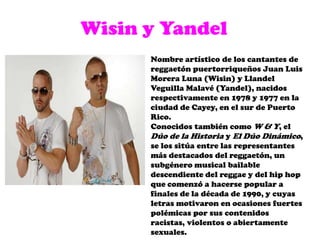 Wisin y YandelNombre artístico de los cantantes de reggaetón puertorriqueños Juan Luis Morera Luna (Wisin) y Llandel Veguilla Malavé (Yandel), nacidos respectivamente en 1978 y 1977 en la ciudad de Cayey, en el sur de Puerto Rico. Conocidos también como W & Y, el Dúo de la Historia y El Dúo Dinámico, se los sitúa entre las representantes más destacados del reggaetón, un subgénero musical bailable descendiente del reggae y del hip hop que comenzó a hacerse popular a finales de la década de 1990, y cuyas letras motivaron en ocasiones fuertes polémicas por sus contenidos racistas, violentos o abiertamente sexuales.