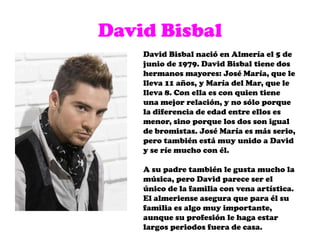 David BisbalDavid Bisbal nació en Almería el 5 de junio de 1979. David Bisbal tiene dos hermanos mayores: José María, que le lleva 11 años, y María del Mar, que le lleva 8. Con ella es con quien tiene una mejor relación, y no sólo porque la diferencia de edad entre ellos es menor, sino porque los dos son igual de bromistas. José María es más serio, pero también está muy unido a David y se ríe mucho con él.A su padre también le gusta mucho la música, pero David parece ser el único de la familia con vena artística. El almeriense asegura que para él su familia es algo muy importante, aunque su profesión le haga estar largos periodos fuera de casa.