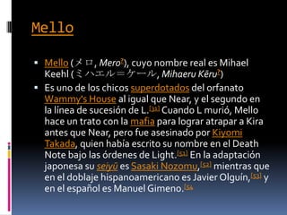 MelloMello (メロ, Mero?), cuyo nombre real es MihaelKeehl (ミハエル＝ケール, MihaeruKēru?)Es uno de los chicos superdotados del orfanato Wammy'sHouse al igual que Near, y el segundo en la línea de sucesión de L.[31] Cuando L murió, Mello hace un trato con la mafia para lograr atrapar a Kira antes que Near, pero fue asesinado por KiyomiTakada, quien había escrito su nombre en el Death Note bajo las órdenes de Light.[51] En la adaptación japonesa su seiyū es SasakiNozomu,[52] mientras que en el doblaje hispanoamericano es Javier Olguín,[53] y en el español es Manuel Gimeno.[54