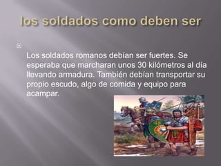 los soldados como deben serLos soldados romanos debían ser fuertes. Se esperaba que marcharan unos 30 kilómetros al día llevando armadura. También debían transportar su propio escudo, algo de comida y equipo para acampar.