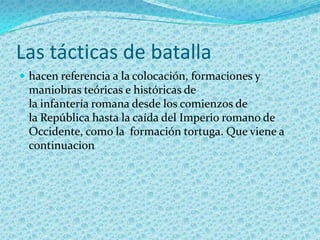 Las tácticas de batallahacen referencia a la colocación, formaciones y maniobras teóricas e históricas de la infantería romana desde los comienzos de la República hasta la caída del Imperio romano de Occidente, como la  formación tortuga. Que viene a continuacion