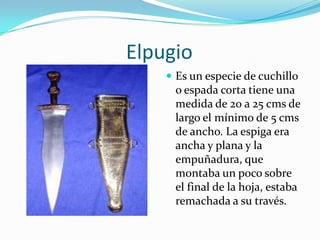                       ElpugioEs un especie de cuchillo o espada corta tiene una medida de 20 a 25 cms de largo el mínimo de 5 cms de ancho. La espiga era ancha y plana y la empuñadura, que montaba un poco sobre el final de la hoja, estaba remachada a su través.