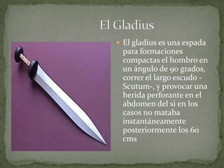                              El Gladius El gladius es una espada para formaciones compactas el hombro en un ángulo de 90 grados, correr el largo escudo -Scutum-, y provocar una herida perforante en el abdomen del si en los casos no mataba instantáneamente posteriormente los 60 cms 