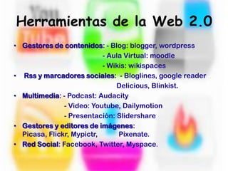 Herramientas de la Web 2.0Gestores de contenidos: - Blog: blogger, wordpress - Aula Virtual: moodle - Wikis: wikispacesRss y marcadores sociales: - Bloglines, googlereaderDelicious, Blinkist. Multimedia: - Podcast: Audacity - Video: Youtube, Dailymotion - Presentación: SlidershareGestores y editores de imágenes: Picasa, Flickr, Mypictr, Pixenate.Red Social: Facebook, Twitter, Myspace.