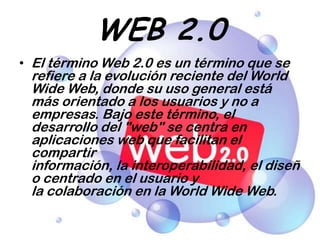 WEB 2.0,[object Object],El término Web 2.0 es un término que se refiere a la evolución reciente del World Wide Web, donde su uso general está más orientado a los usuarios y no a empresas. Bajo este término, el desarrollo del "web" se centra en aplicaciones web que facilitan el compartir información, la interoperabilidad, el diseño centrado en el usuario y la colaboración en la World Wide Web.,[object Object]