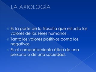 LA AXIOLOGÍAEs la parte de la filosofía que estudia los valores de los seres humanos .Tanto los valores positivos como los negativos.Es el comportamiento ético de una persona o de una sociedad. 