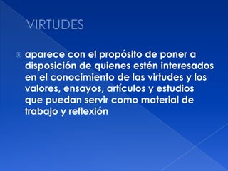 VIRTUDESaparece con el propósito de poner a disposición de quienes estén interesados en el conocimiento de las virtudes y los valores, ensayos, artículos y estudios que puedan servir como material de trabajo y reflexión