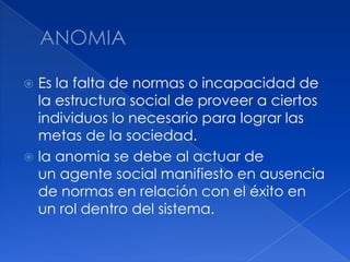ANOMIAEs la falta de normas o incapacidad de la estructura social de proveer a ciertos individuos lo necesario para lograr las metas de la sociedad.la anomia se debe al actuar de un agente social manifiesto en ausencia de normas en relación con el éxito en un rol dentro del sistema. 
