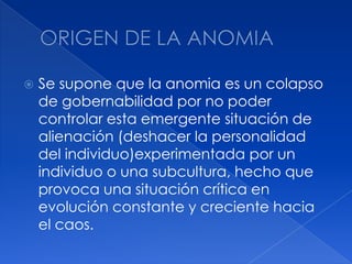 ORIGEN DE LA ANOMIASe supone que la anomia es un colapso de gobernabilidad por no poder controlar esta emergente situación de alienación (deshacer la personalidad del individuo)experimentada por un individuo o una subcultura, hecho que provoca una situación crítica en evolución constante y creciente hacia el caos. 