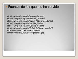  Fuentes      de las que me he servido:

http://es.wikipedia.org/wiki/Navegador_web
http://es.wikipedia.org/wiki/Internet_Explorer
http://es.wikipedia.org/wiki/Opera_%28navegador%29
http://es.wikipedia.org/wiki/Mozilla_Firefox
http://es.wikipedia.org/wiki/Google_Chrome
http://es.wikipedia.org/wiki/Safari_%28navegador%29
http://www.pantanodelzujar.es/blog/wp-
content/uploads/2010/05/navegadores1.jpg
 