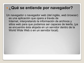  ¿Qué    se entiende por navegador?
Un navegador o navegador web (del inglés, web browser)
 es una aplicación que opera a través de
 Internet, interpretando la información de archivos y
 sitios web para que podamos ser capaces de leerla, (ya
 se encuentre ésta alojada en un servidor dentro de la
 World Wide Web o en un servidor local).
 
