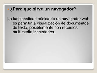  ¿Para   que sirve un navegador?

La funcionalidad básica de un navegador web
   es permitir la visualización de documentos
   de texto, posiblemente con recursos
   multimedia incrustados.
 